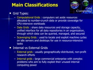 Main Classifications
   Grid Types:
     – Computational Grids : computers set aside resources
       allocated to number-crunch data or provide coveratge for
       CPU-intensive workloads
     – Data Grids : share data resources and storage capacity,
       unified interface for all data repositories in an organization,
       through which data can be queried, managed, and secured
     – Scavenging Grids : used to locate and exploit machine cycles
       on idle servers and desktops for use in resource-intensive
       tasks
   Internal vs External Grids
     – External grids : usually geographically-distributed, non-profit
       research efforts
     – Internal grids : large commercial enterprise with complex
       problems who aim to fully exploit their unused internal
       computing power
 