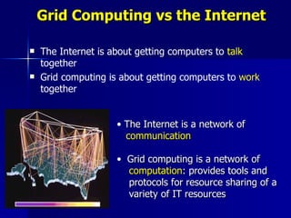 Grid Computing vs the Internet

   The Internet is about getting computers to talk
    together
   Grid computing is about getting computers to work
    together


                     • The Internet is a network of
                       communication

                     • Grid computing is a network of
                       computation: provides tools and
                       protocols for resource sharing of a
                       variety of IT resources
 