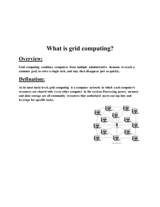 What is grid computing?
Overview:
Grid computing combines computers from multiple administrative domains to reach a
common goal, to solve a single task, and may then disappear just as quickly.
Defination:
At its most basic level, grid computing is a computer network in which each computer's
resources are shared with every other computer in the system. Processing power, memory
and data storage are all community resources that authorized users can tap into and
leverage for specific tasks.
 