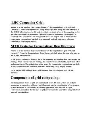 LHC Computing Grid:
Known as by the moniker ‘Screensaver Lifesaver’, the computational grid at Oxford
University’ Centre for Computational Drug Discovery is built along the same principles as
the BOINC infrastructure. In this project, volunteers donate a few of the computing cycles
when their screensavers are running. When screensavers are running, the computer is
essentially idle, apart from a few background tasks. The project aims to find a cure for
cancer using computational methods to screensmall molecule structures, otherwise
shortening a very lengthy process.
NFCR Centre for Computational Drug Discovery:
Known as by the moniker ‘Screensaver Lifesaver’, the computational grid at Oxford
University’ Centre for Computational Drug Discovery is built along the same principles as
the BOINC infrastructure.
In this project, volunteers donate a few of the computing cycles when their screensavers are
running. When screensavers are running, the computer is essentially idle, apart from a few
background tasks. The project aims to find a cure for cancer using computational methods
to screen small molecule structures, otherwise shortening a very lengthy process.
As of August 2009 Folding@home achieves more than 4 petaflops on over 350,000
machines.
Components of grid computing:
The three primary types of grids are summarized below. Of course, there are no hard
boundaries between these grid types and often grids may be a combination of two or more
of these.However, as you consider developing applications that may run in a grid
environment, remember that the type of grid environment that you will be using will affect
many of your decisions.
 
