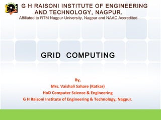 By,
Mrs. Vaishali Sahare (Katkar)
HoD Computer Science & Engineering
G H Raisoni Institute of Engineering & Technology, Nagpur.
G H RAISONI INSTITUTE OF ENGINEERING
AND TECHNOLOGY, NAGPUR.
Affiliated to RTM Nagpur University, Nagpur and NAAC Accredited.
GRID COMPUTING
 