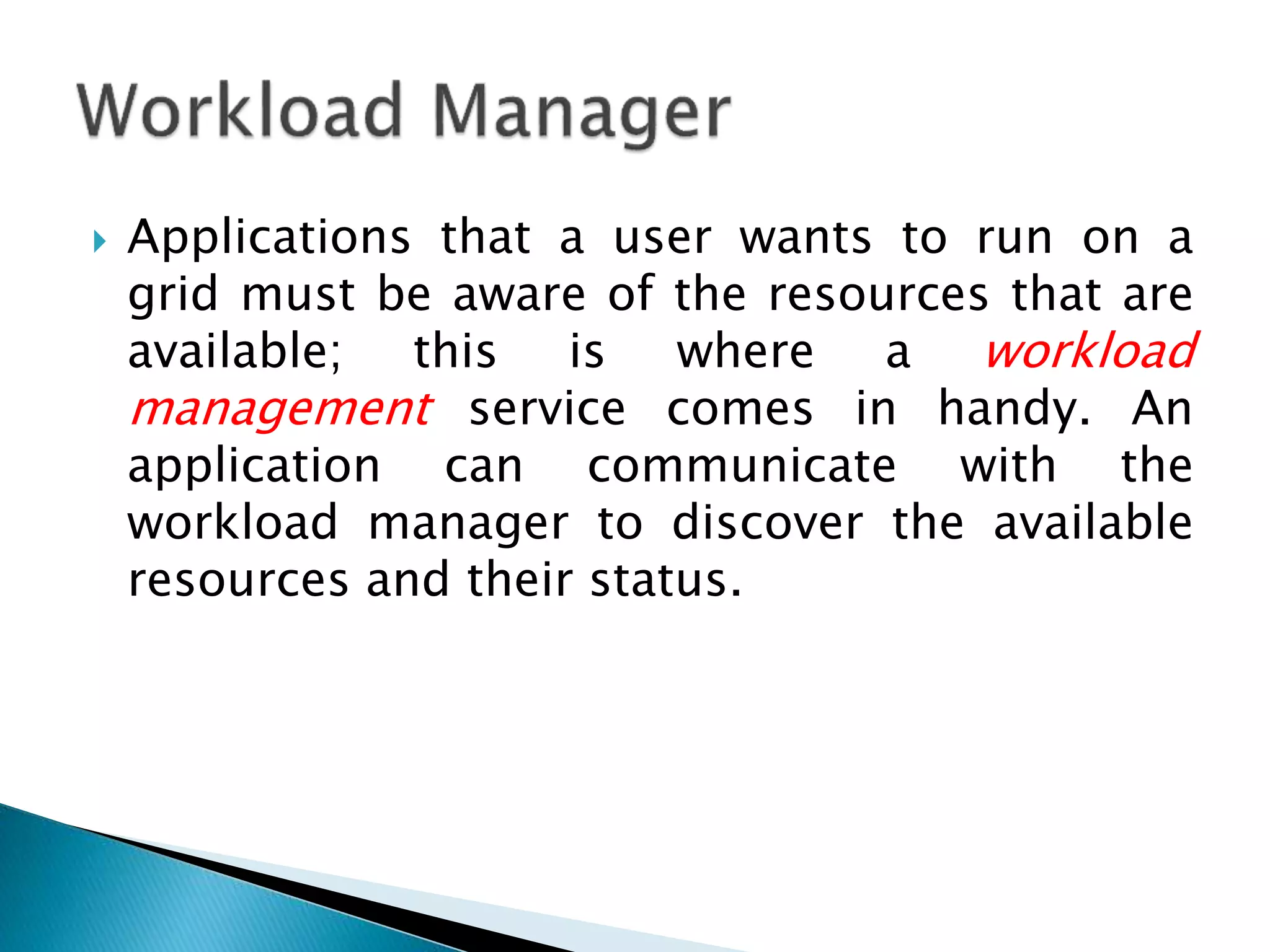  Applications that a user wants to run on a grid must be aware of the resources that are available; this is where a workload management service comes in handy. An application can communicate with the workload manager to discover the available resources and their status. 