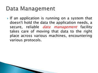  If an application is running on a system that
doesn't hold the data the application needs, a
secure, reliable data management facility
takes care of moving that data to the right
place across various machines, encountering
various protocols.
 