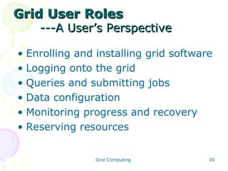 Grid User Roles

---A User’s Perspective

• Enrolling and installing grid software
• Logging onto the grid
• Queries and submitting jobs
• Data configuration
• Monitoring progress and recovery
• Reserving resources
Grid Computing

10

 