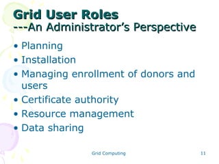 Grid User Roles

---An Administrator’s Perspective
• Planning
• Installation
• Managing enrollment of donors and
users
• Certificate authority
• Resource management
• Data sharing
Grid Computing

11

 