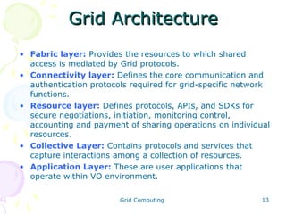 Grid Architecture
• Fabric layer: Provides the resources to which shared
access is mediated by Grid protocols.
• Connectivity layer: Defines the core communication and
authentication protocols required for grid-specific network
functions.
• Resource layer: Defines protocols, APIs, and SDKs for
secure negotiations, initiation, monitoring control,
accounting and payment of sharing operations on individual
resources.
• Collective Layer: Contains protocols and services that
capture interactions among a collection of resources.
• Application Layer: These are user applications that
operate within VO environment.
Grid Computing

13

 