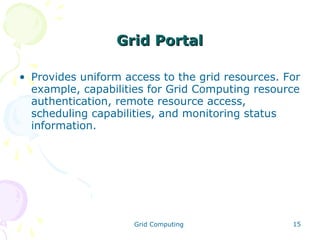 Grid Portal
• Provides uniform access to the grid resources. For
example, capabilities for Grid Computing resource
authentication, remote resource access,
scheduling capabilities, and monitoring status
information.

Grid Computing

15

 