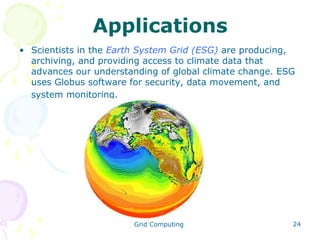 Applications
• Scientists in the Earth System Grid (ESG) are producing,
archiving, and providing access to climate data that
advances our understanding of global climate change. ESG
uses Globus software for security, data movement, and
system monitoring.

Grid Computing

24

 
