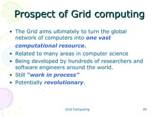 Prospect of Grid computing
• The Grid aims ultimately to turn the global
network of computers into one vast
computational resource.
• Related to many areas in computer science
• Being developed by hundreds of researchers and
software engineers around the world.
• Still “work in process”
• Potentially revolutionary.

Grid Computing

26

 