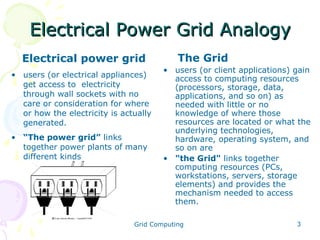 Electrical Power Grid Analogy
Electrical power grid
• users (or electrical appliances)
get access to electricity
through wall sockets with no
care or consideration for where
or how the electricity is actually
generated.
• “The power grid” links
together power plants of many
different kinds

The Grid
• users (or client applications) gain
access to computing resources
(processors, storage, data,
applications, and so on) as
needed with little or no
knowledge of where those
resources are located or what the
underlying technologies,
hardware, operating system, and
so on are
• "the Grid" links together
computing resources (PCs,
workstations, servers, storage
elements) and provides the
mechanism needed to access
them.

Grid Computing

3

 