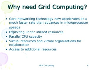 Why need Grid Computing?
• Core networking technology now accelerates at a
much faster rate than advances in microprocessor
speeds
• Exploiting under utilized resources
• Parallel CPU capacity
• Virtual resources and virtual organizations for
collaboration
• Access to additional resources

Grid Computing

4

 