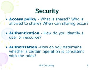Security
• Access policy - What is shared? Who is
allowed to share? When can sharing occur?
• Authentication - How do you identify a
user or resource?
• Authorization -How do you determine
whether a certain operation is consistent
with the rules?
Grid Computing

8

 