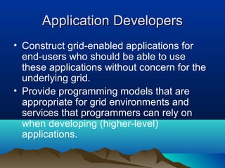 Application DevelopersApplication Developers
• Construct grid-enabled applications for
end-users who should be able to use
these applications without concern for the
underlying grid.
• Provide programming models that are
appropriate for grid environments and
services that programmers can rely on
when developing (higher-level)
applications.
 
