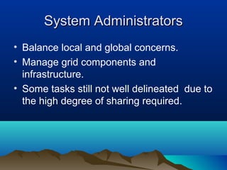 System AdministratorsSystem Administrators
• Balance local and global concerns.
• Manage grid components and
infrastructure.
• Some tasks still not well delineated due to
the high degree of sharing required.
 