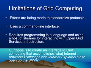 Limitations of Grid ComputingLimitations of Grid Computing
• Efforts are being made to standardize protocols.
• Uses a command-line interface.
• Requires programming in a language and using
a host of libraries for interacting with Open Grid
Services Infrastructure.
• Our hope is to create an interface to Grid
computing that accomplishes what Internet
browsers (Netscape and Internet Explorer) did to
open up the WWW
 