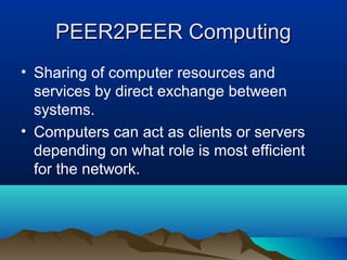 PEER2PEER ComputingPEER2PEER Computing
• Sharing of computer resources and
services by direct exchange between
systems.
• Computers can act as clients or servers
depending on what role is most efficient
for the network.
 