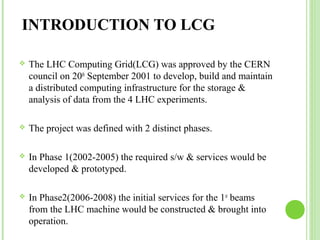 INTRODUCTION TO LCG 
 The LHC Computing Grid(LCG) was approved by the CERN 
council on 20th September 2001 to develop, build and maintain 
a distributed computing infrastructure for the storage & 
analysis of data from the 4 LHC experiments. 
 The project was defined with 2 distinct phases. 
 In Phase 1(2002-2005) the required s/w & services would be 
developed & prototyped. 
 In Phase2(2006-2008) the initial services for the 1st beams 
from the LHC machine would be constructed & brought into 
operation. 
 