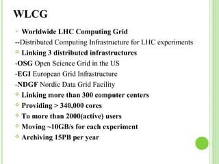 WLCG 
 Worldwide LHC Computing Grid 
--Distributed Computing Infrastructure for LHC experiments 
 Linking 3 distributed infrastructures 
-OSG Open Science Grid in the US 
-EGI European Grid Infrastructure 
-NDGF Nordic Data Grid Facility 
 Linking more than 300 computer centers 
 Providing > 340,000 cores 
 To more than 2000(active) users 
 Moving ~10GB/s for each experiment 
 Archiving 15PB per year 
 