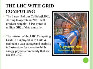 THE LHC WITH GRID 
COMPUTING 
 The Large Hadrons Collider(LHC), 
starting to operate in 2007, will 
produce roughly 15 Pet bytes(15 
million GB) of data annually. 
 The mission of the LHC Computing 
Grid (LCG) project is to build & 
maintain a data storage and analysis 
infrastructure for the entire high 
energy physics community that will 
use the LHC. 
 