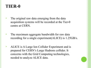 TIER-0 
 The original raw data emerging from the data 
acquisition systems will be recorded at the Tier-0 
centre at CERN. 
 The maximum aggregate bandwidth for raw data 
recording for a single experiment(ALICE) is 1.25GB/s. 
 ALICE is A Large Ion Collider Experiment and is 
prepared for CERN’s Large Hadrons collider. It 
concerns with the Grid Computing technologies, 
needed to analyze ALICE data. 
 