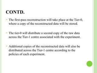 CONTD. 
 The first-pass reconstruction will take place at the Tier-0, 
where a copy of the reconstructed data will be stored. 
 The tier-0 will distribute a second copy of the raw data 
across the Tier-1 centre associated with the experiment. 
 Additional copies of the reconstructed data will also be 
distributed across the Tier-1 centre according to the 
policies of each experiment. 
 