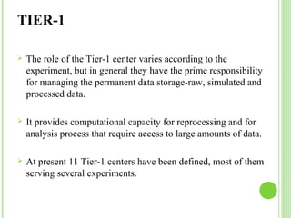 TIER-1 
 The role of the Tier-1 center varies according to the 
experiment, but in general they have the prime responsibility 
for managing the permanent data storage-raw, simulated and 
processed data. 
 It provides computational capacity for reprocessing and for 
analysis process that require access to large amounts of data. 
 At present 11 Tier-1 centers have been defined, most of them 
serving several experiments. 
 