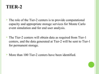 TIER-2 
 The role of the Tier-2 centers is to provide computational 
capacity and appropriate storage services for Monte Carlo 
event simulation and for end user analysis. 
 The Tier-2 centers will obtain data as required from Tier-1 
centers, and the data generated at Tier-2 will be sent to Tier-1 
for permanent storage. 
 More than 100 Tier-2 centers have been identified. 
 