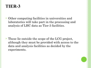 TIER-3 
 Other computing facilities in universities and 
laboratories will take part in the processing and 
analysis of LHC data as Tier-3 facilities. 
 These lie outside the scope of the LCG project, 
although they must be provided with access to the 
data and analysis facilities as decided by the 
experiments. 
 