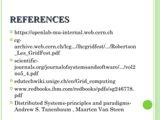 RREEFFEERREENNCCEESS 
 https://openlab-mu-internal.web.cern.ch 
 cg-archive. 
web.cern.ch/lcg.../lhcgridfest/.../Robertson 
_Les_GridFest.pdf 
 scientific-journals. 
org/journalofsystemsandsoftware/.../vol2 
no5_4.pdf 
 edutechwiki.unige.ch/en/Grid_computing 
 www.redbooks.ibm.com/redbooks/pdfs/sg246778. 
pdf 
 Distributed Systems-principles and paradigms- 
Andrew S. Tanenbaum , Maarten Van Steen 
 