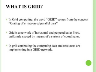WHAT IS GRID? 
 In Grid computing the word “GRID” comes from the concept 
“Grating of crisscrossed parallel bars” 
 Grid is a network of horizontal and perpendicular lines, 
uniformly spaced by means of a system of coordinates. 
 In grid computing the computing data and resources are 
implementing in a GRID network. 
 