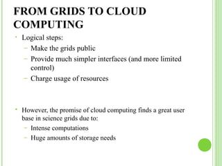 FROM GRIDS TO CLOUD 
COMPUTING 
• Logical steps: 
– Make the grids public 
– Provide much simpler interfaces (and more limited 
control) 
– Charge usage of resources 
 However, the promise of cloud computing finds a great user 
base in science grids due to: 
– Intense computations 
– Huge amounts of storage needs 
 