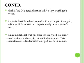 CONTD. 
 Much of the Grid research community is now working on 
clouds. 
 It is quite feasible to have a cloud within a computational grid, 
as it is possible to have a computational grid as a part of a 
cloud. 
 In a computational grid, one large job is divided into many 
small portions and executed on multiple machines. This 
characteristics is fundamental to a grid, not so in a cloud. 
 