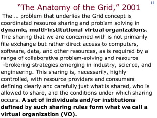 “ The Anatomy of the Grid,” 2001 The … problem that underlies the Grid concept is coordinated resource sharing and problem solving in  dynamic, multi-institutional virtual organizations . The sharing that we are concerned with is not primarily file exchange but rather direct access to computers, software, data, and other resources, as is required by a range of collaborative problem-solving and resource  -brokering strategies emerging in industry, science, and engineering. This sharing is, necessarily, highly controlled, with resource providers and consumers defining clearly and carefully just what is shared, who is allowed to share, and the conditions under which sharing occurs.  A set of individuals and/or institutions defined by such sharing rules form what we call a virtual organization (VO).  
