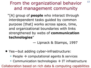 From the organizational behavior and management community “ [A] group of  people  who interact through interdependent tasks guided by common purpose [that] works across space, time,  and organizational boundaries with links strengthened by webs of  communication technologies ” —  Lipnack & Stamps, 1997 Yes—but adding cyber-infrastructure: People    computational agents & services Communication technologies    IT infrastructure Collaboration based on rich data & computing capabilities 