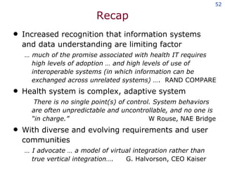 Recap Increased recognition that information systems and data understanding are limiting factor …  much of the promise associated with health IT requires high levels of adoption … and high levels of use of interoperable systems (in which information can be exchanged across unrelated systems) … .  RAND COMPARE  Health system is complex, adaptive system There is no single point(s) of control. System behaviors are often unpredictable and uncontrollable, and no one is “in charge.”  W Rouse, NAE Bridge With diverse and evolving requirements and user communities …  I advocate … a model of virtual integration rather than true vertical integration…. G. Halvorson, CEO Kaiser 