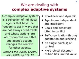 We are dealing with complex adaptive systems A complex adaptive system is a collection of individual agents that have the freedom to act in ways that are not always predictable and whose actions are interconnected such that one agent’s actions  changes the context  for other agents. Crossing the Quality Chasm, IOM, 2001; pp 312-13 Non-linear and dynamic Agents are independent and intelligent Goals and behaviors  often in conflict Self-organization through adaptation and learning No single point(s) of control Hierarchical decomp-osition has limited value 