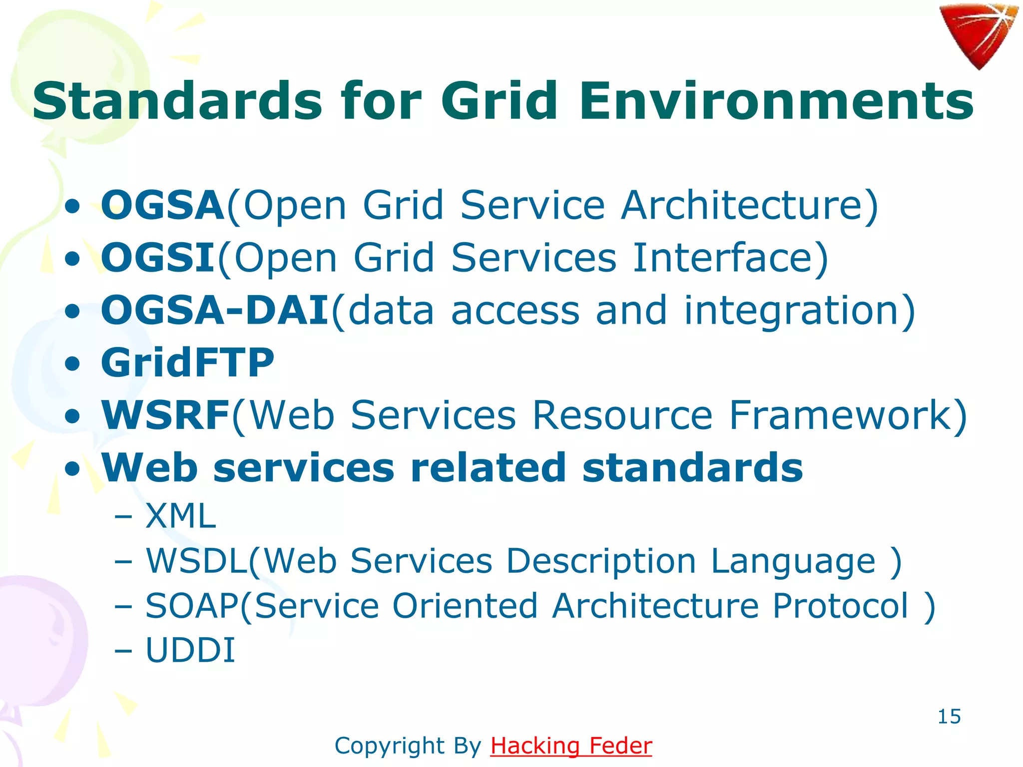 15
Standards for Grid Environments
• OGSA(Open Grid Service Architecture)
• OGSI(Open Grid Services Interface)
• OGSA-DAI(data access and integration)
• GridFTP
• WSRF(Web Services Resource Framework)
• Web services related standards
– XML
– WSDL(Web Services Description Language )
– SOAP(Service Oriented Architecture Protocol )
– UDDI
Copyright By Hacking Feder
 