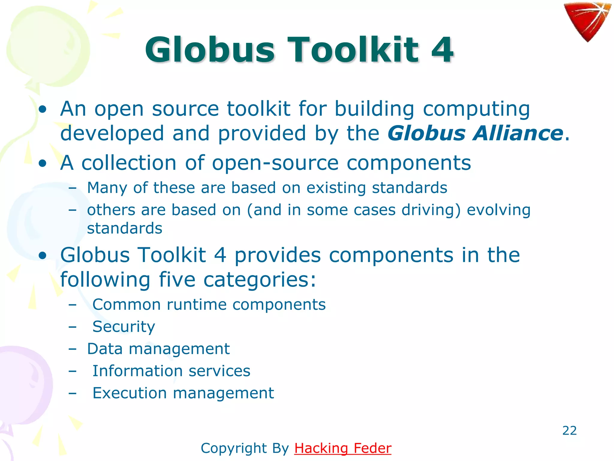 22
Globus Toolkit 4
• An open source toolkit for building computing
developed and provided by the Globus Alliance.
• A collection of open-source components
– Many of these are based on existing standards
– others are based on (and in some cases driving) evolving
standards
• Globus Toolkit 4 provides components in the
following five categories:
– Common runtime components
– Security
– Data management
– Information services
– Execution management
Copyright By Hacking Feder
 