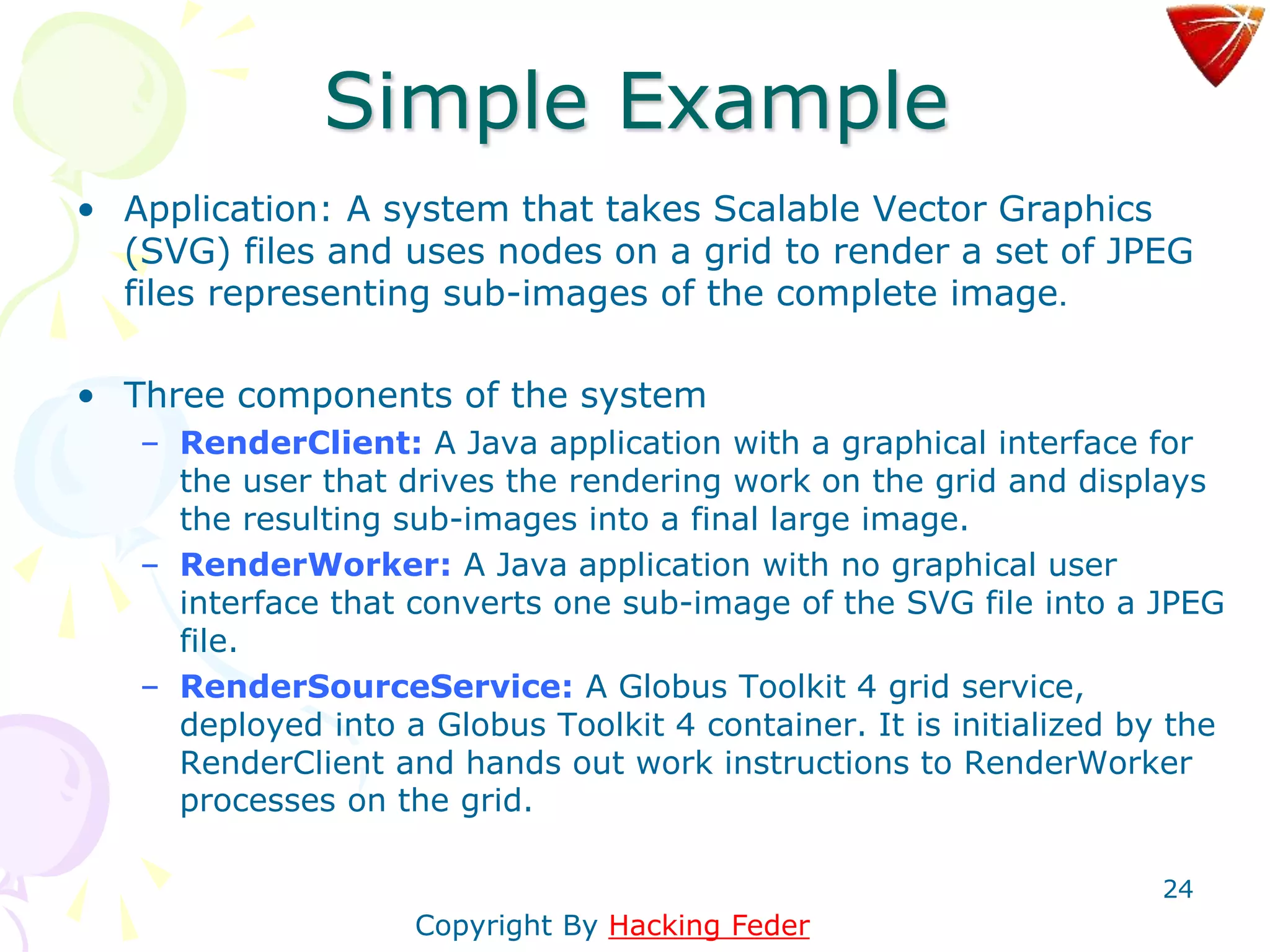 24
Simple Example
• Application: A system that takes Scalable Vector Graphics
(SVG) files and uses nodes on a grid to render a set of JPEG
files representing sub-images of the complete image.
• Three components of the system
– RenderClient: A Java application with a graphical interface for
the user that drives the rendering work on the grid and displays
the resulting sub-images into a final large image.
– RenderWorker: A Java application with no graphical user
interface that converts one sub-image of the SVG file into a JPEG
file.
– RenderSourceService: A Globus Toolkit 4 grid service,
deployed into a Globus Toolkit 4 container. It is initialized by the
RenderClient and hands out work instructions to RenderWorker
processes on the grid.
Copyright By Hacking Feder
 