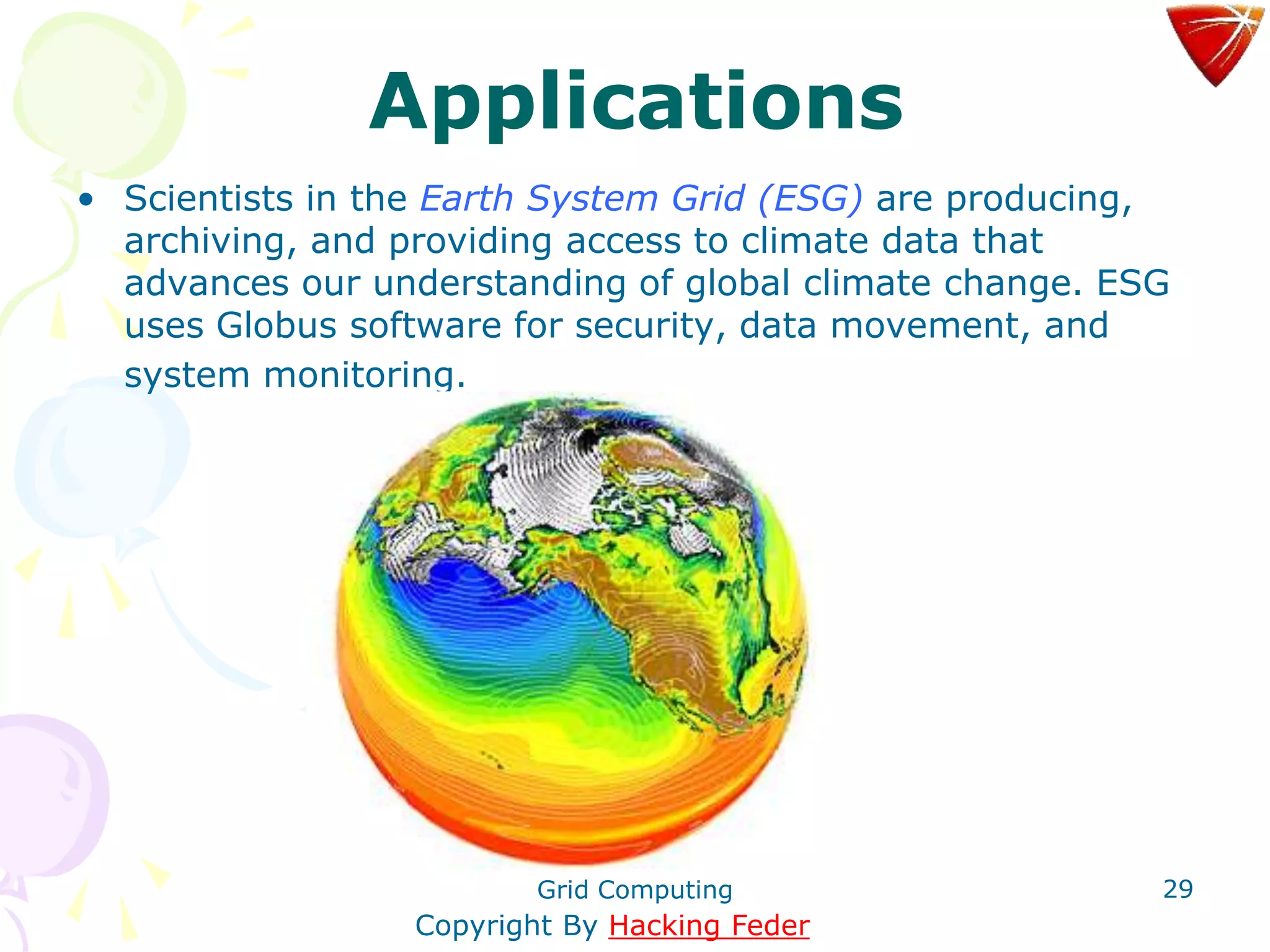 Grid Computing 29
Applications
• Scientists in the Earth System Grid (ESG) are producing,
archiving, and providing access to climate data that
advances our understanding of global climate change. ESG
uses Globus software for security, data movement, and
system monitoring.
Copyright By Hacking Feder
 