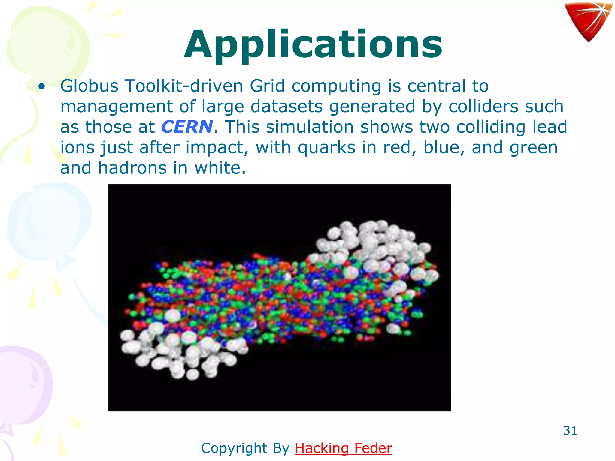 31
Applications
• Globus Toolkit-driven Grid computing is central to
management of large datasets generated by colliders such
as those at CERN. This simulation shows two colliding lead
ions just after impact, with quarks in red, blue, and green
and hadrons in white.
Copyright By Hacking Feder
 