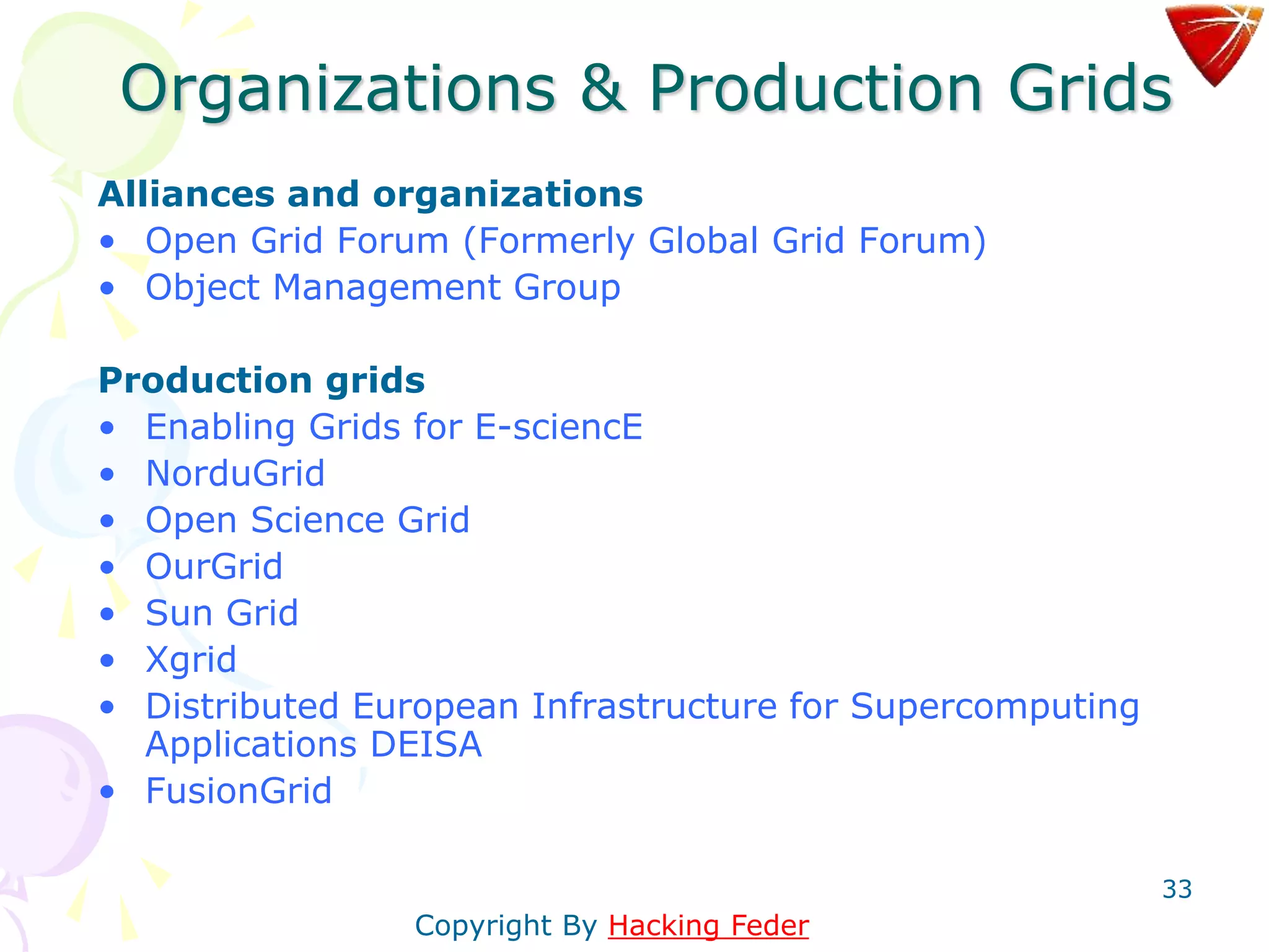 33
Organizations & Production Grids
Alliances and organizations
• Open Grid Forum (Formerly Global Grid Forum)
• Object Management Group
Production grids
• Enabling Grids for E-sciencE
• NorduGrid
• Open Science Grid
• OurGrid
• Sun Grid
• Xgrid
• Distributed European Infrastructure for Supercomputing
Applications DEISA
• FusionGrid
Copyright By Hacking Feder
 