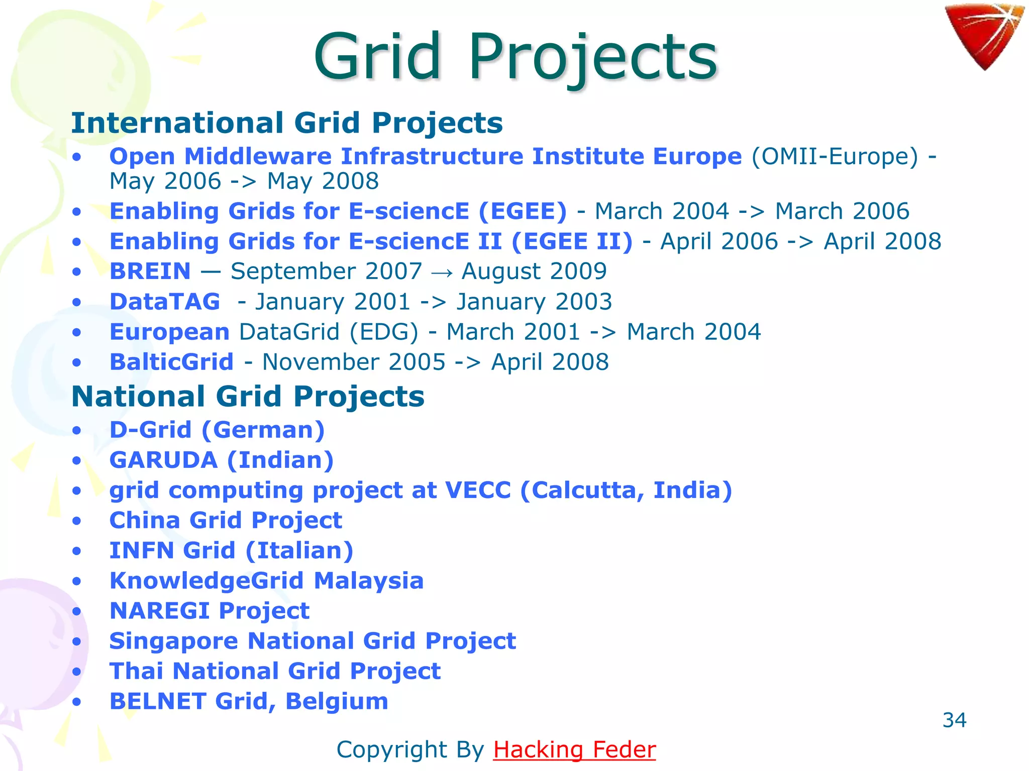 34
Grid Projects
International Grid Projects
• Open Middleware Infrastructure Institute Europe (OMII-Europe) -
May 2006 -> May 2008
• Enabling Grids for E-sciencE (EGEE) - March 2004 -> March 2006
• Enabling Grids for E-sciencE II (EGEE II) - April 2006 -> April 2008
• BREIN — September 2007 → August 2009
• DataTAG - January 2001 -> January 2003
• European DataGrid (EDG) - March 2001 -> March 2004
• BalticGrid - November 2005 -> April 2008
National Grid Projects
• D-Grid (German)
• GARUDA (Indian)
• grid computing project at VECC (Calcutta, India)
• China Grid Project
• INFN Grid (Italian)
• KnowledgeGrid Malaysia
• NAREGI Project
• Singapore National Grid Project
• Thai National Grid Project
• BELNET Grid, Belgium
Copyright By Hacking Feder
 