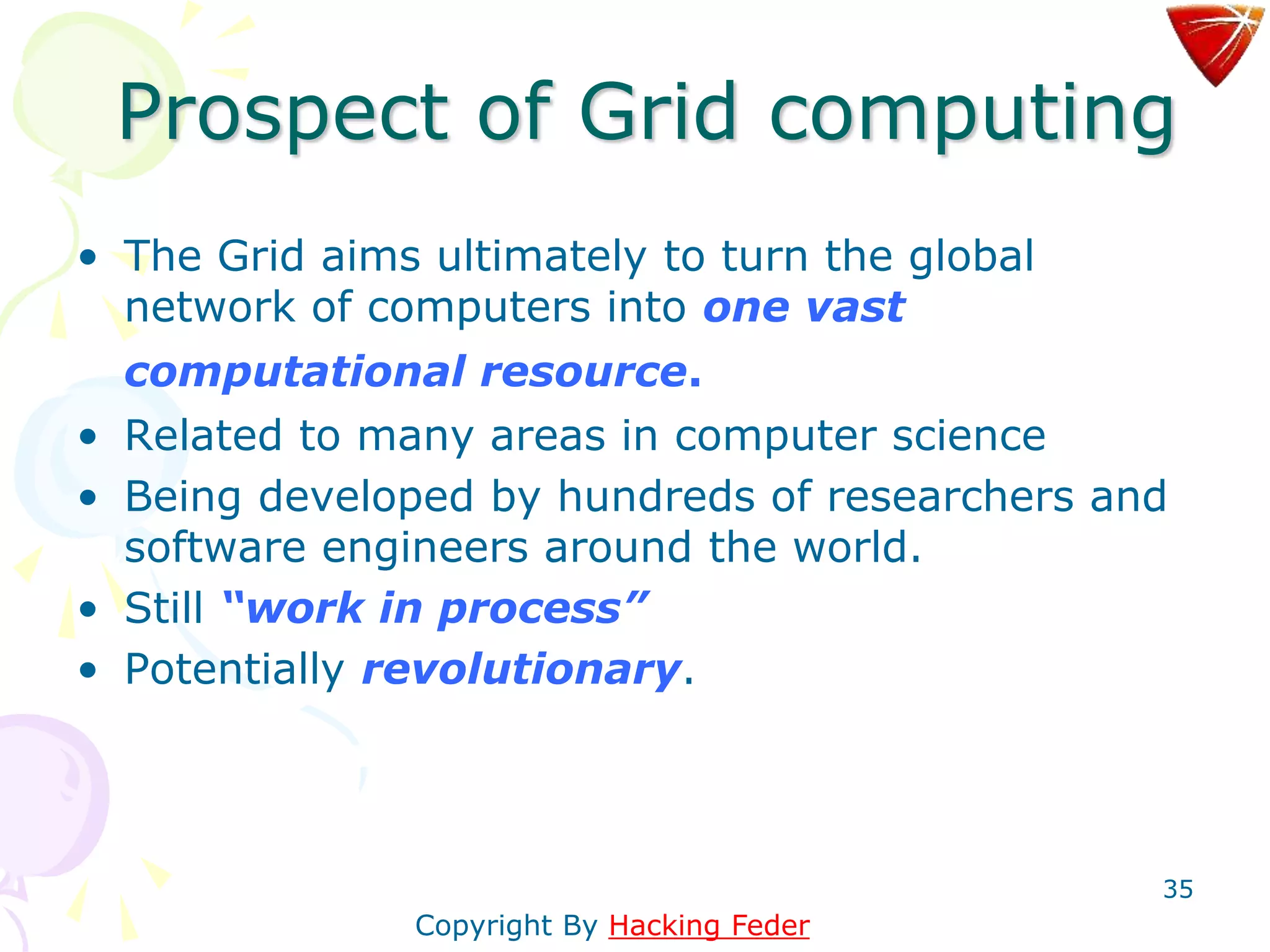 35
Prospect of Grid computing
• The Grid aims ultimately to turn the global
network of computers into one vast
computational resource.
• Related to many areas in computer science
• Being developed by hundreds of researchers and
software engineers around the world.
• Still “work in process”
• Potentially revolutionary.
Copyright By Hacking Feder
 
