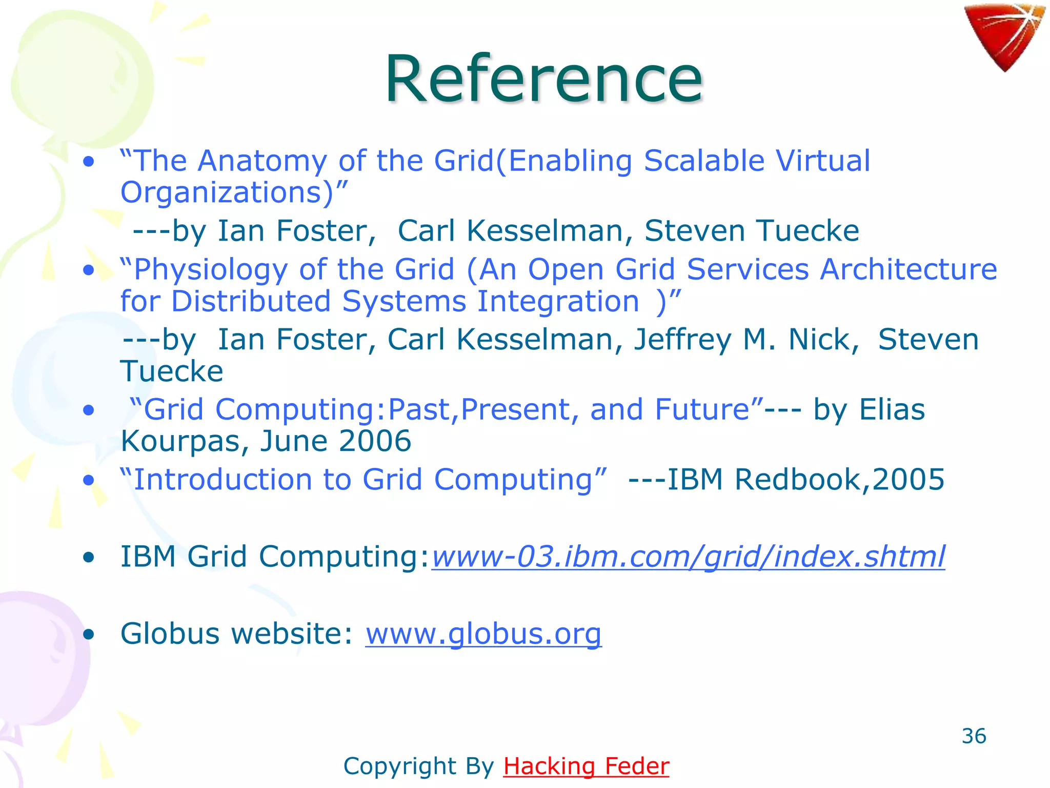36
Reference
• “The Anatomy of the Grid(Enabling Scalable Virtual
Organizations)”
---by Ian Foster, Carl Kesselman, Steven Tuecke
• “Physiology of the Grid (An Open Grid Services Architecture
for Distributed Systems Integration )”
---by Ian Foster, Carl Kesselman, Jeffrey M. Nick, Steven
Tuecke
• “Grid Computing:Past,Present, and Future”--- by Elias
Kourpas, June 2006
• “Introduction to Grid Computing” ---IBM Redbook,2005
• IBM Grid Computing:www-03.ibm.com/grid/index.shtml
• Globus website: www.globus.org
Copyright By Hacking Feder
 