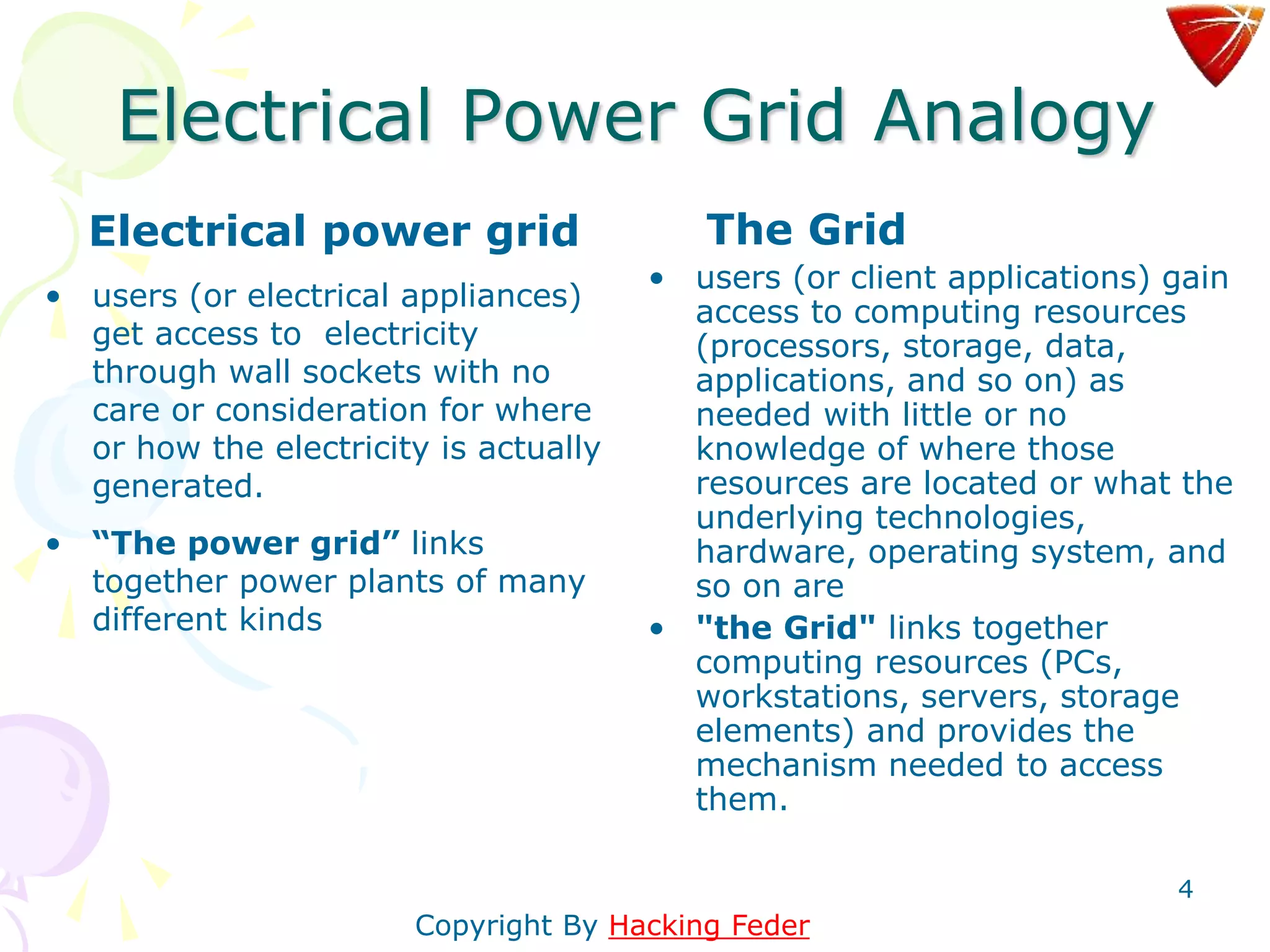 4
Electrical Power Grid Analogy
Electrical power grid
• users (or electrical appliances)
get access to electricity
through wall sockets with no
care or consideration for where
or how the electricity is actually
generated.
• “The power grid” links
together power plants of many
different kinds
The Grid
• users (or client applications) gain
access to computing resources
(processors, storage, data,
applications, and so on) as
needed with little or no
knowledge of where those
resources are located or what the
underlying technologies,
hardware, operating system, and
so on are
• "the Grid" links together
computing resources (PCs,
workstations, servers, storage
elements) and provides the
mechanism needed to access
them.
Copyright By Hacking Feder
 