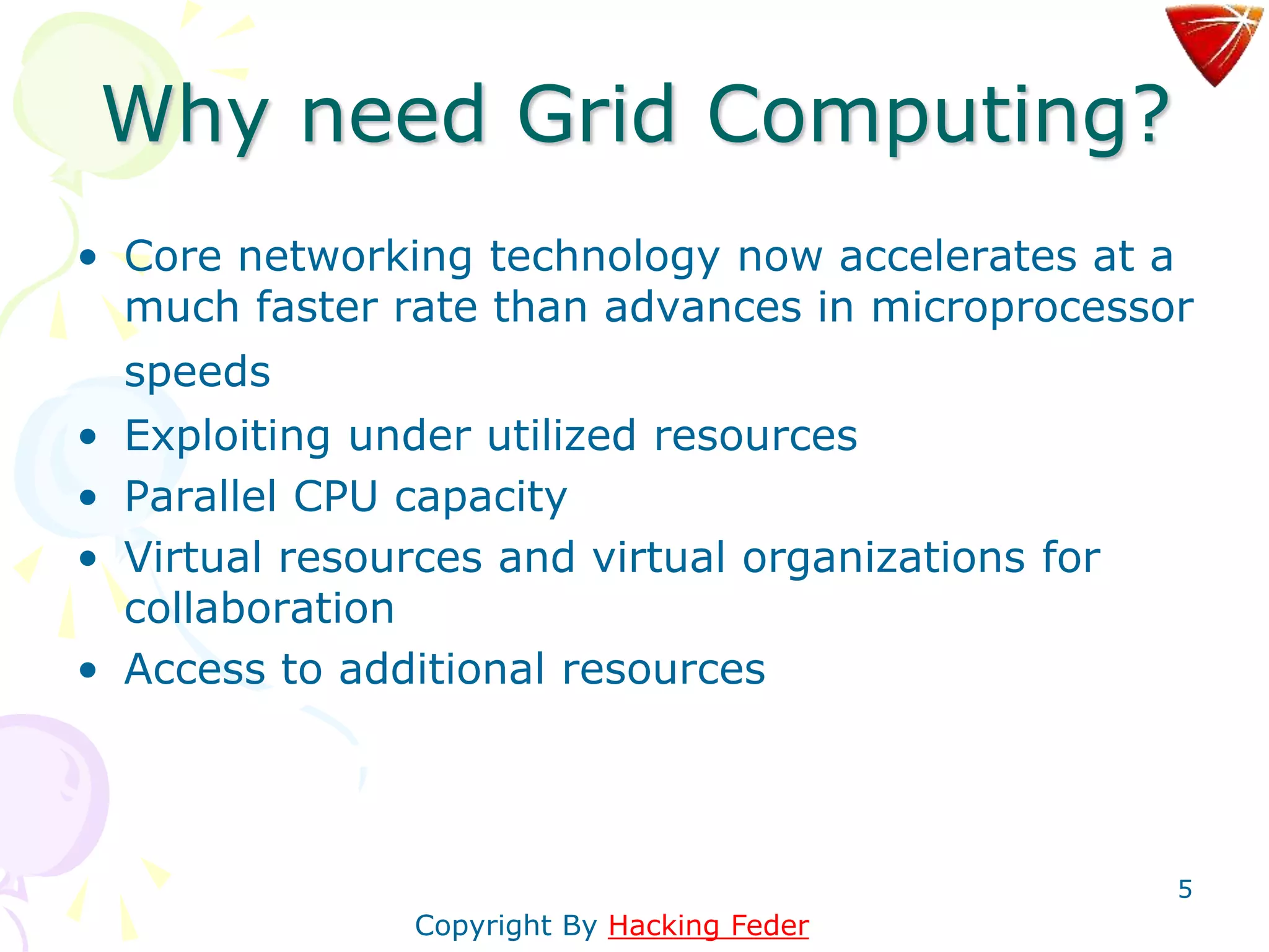 5
Why need Grid Computing?
• Core networking technology now accelerates at a
much faster rate than advances in microprocessor
speeds
• Exploiting under utilized resources
• Parallel CPU capacity
• Virtual resources and virtual organizations for
collaboration
• Access to additional resources
Copyright By Hacking Feder
 