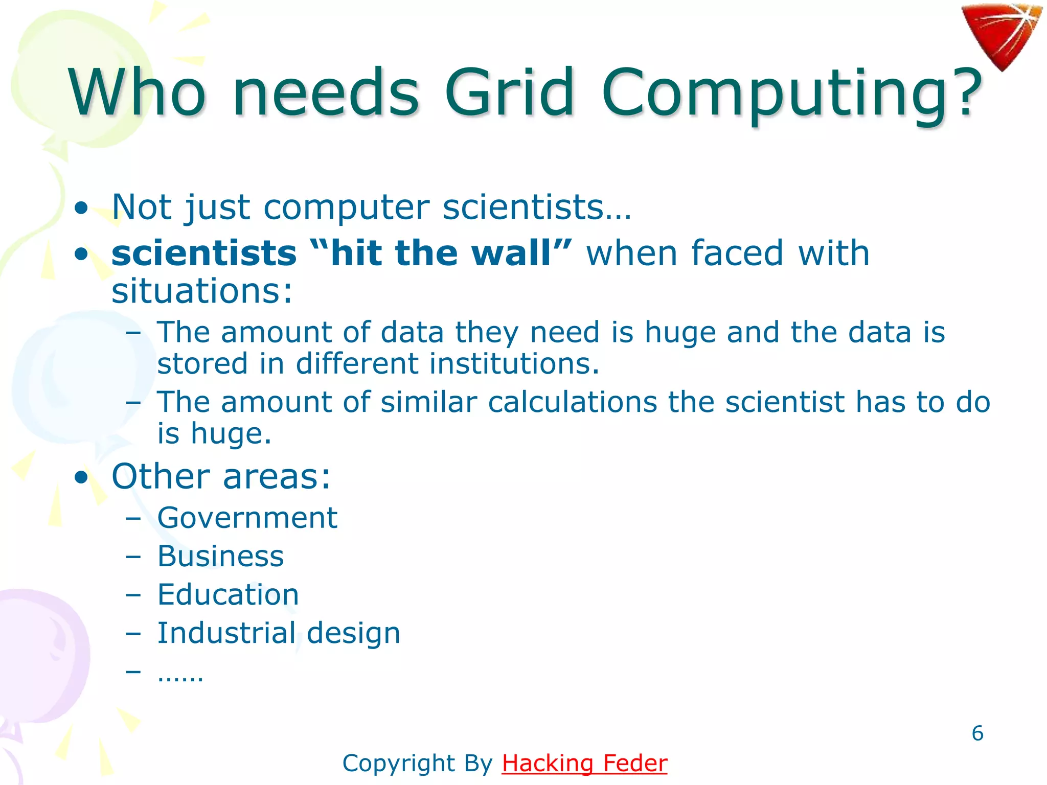 6
Who needs Grid Computing?
• Not just computer scientists…
• scientists “hit the wall” when faced with
situations:
– The amount of data they need is huge and the data is
stored in different institutions.
– The amount of similar calculations the scientist has to do
is huge.
• Other areas:
– Government
– Business
– Education
– Industrial design
– ……
Copyright By Hacking Feder
 