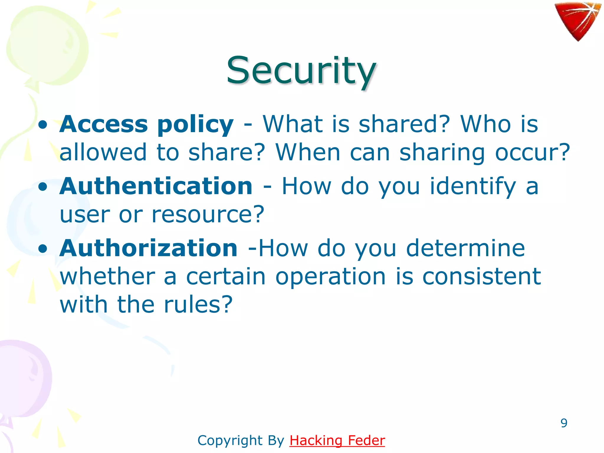 9
Security
• Access policy - What is shared? Who is
allowed to share? When can sharing occur?
• Authentication - How do you identify a
user or resource?
• Authorization -How do you determine
whether a certain operation is consistent
with the rules?
Copyright By Hacking Feder
 