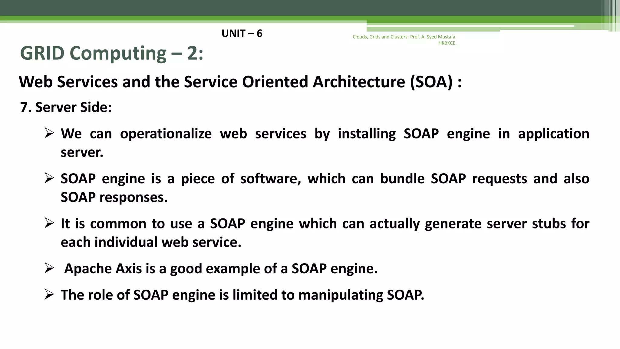 UNIT – 6 GRID Computing – 2: Web Services and the Service Oriented Architecture (SOA) : 7. Server Side:  We can operationalize web services by installing SOAP engine in application server.  SOAP engine is a piece of software, which can bundle SOAP requests and also SOAP responses.  It is common to use a SOAP engine which can actually generate server stubs for each individual web service.  Apache Axis is a good example of a SOAP engine.  The role of SOAP engine is limited to manipulating SOAP. Clouds, Grids and Clusters- Prof. A. Syed Mustafa, HKBKCE. 